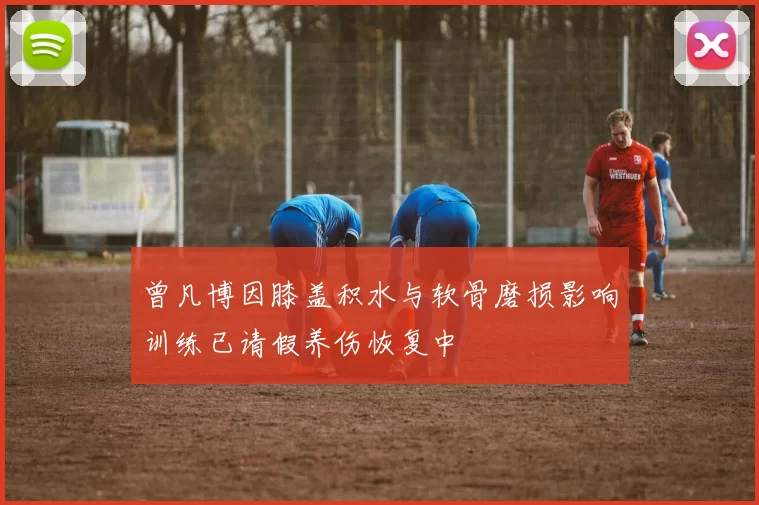 曾凡博因膝盖积水与软骨磨损影响训练已请假养伤恢复中