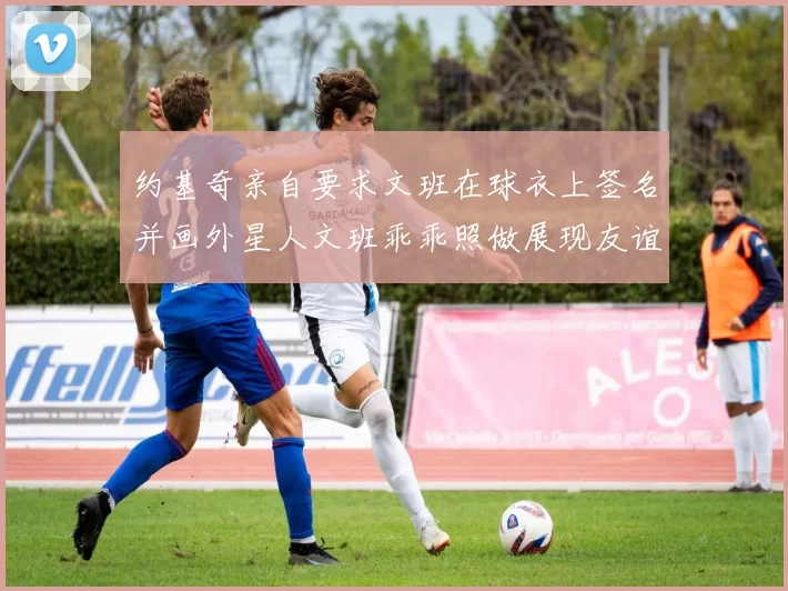 约基奇亲自要求文班在球衣上签名并画外星人文班乖乖照做展现友谊与幽默