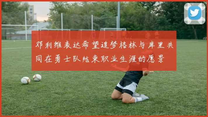 邓利维表达希望追梦格林与库里共同在勇士队结束职业生涯的愿景