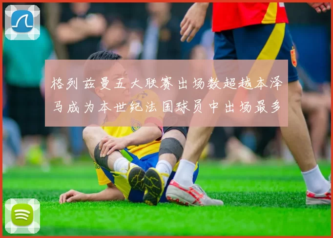 格列兹曼五大联赛出场数超越本泽马成为本世纪法国球员中出场最多者