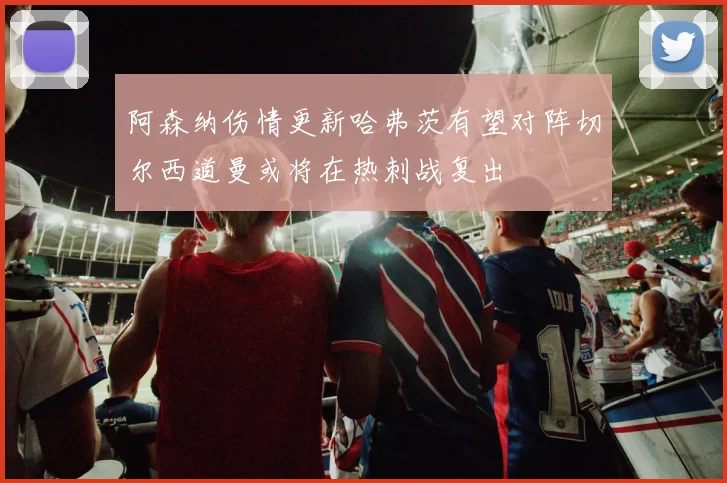 阿森纳伤情更新哈弗茨有望对阵切尔西道曼或将在热刺战复出
