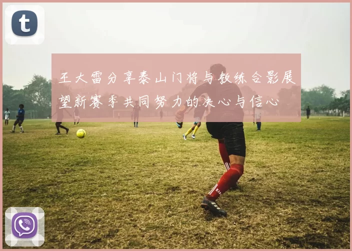 王大雷分享泰山门将与教练合影展望新赛季共同努力的决心与信心